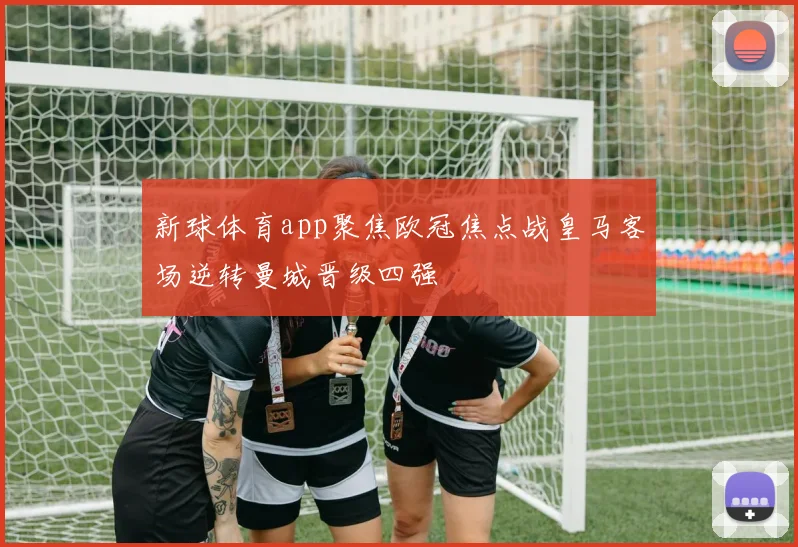 新球体育app聚焦欧冠焦点战皇马客场逆转曼城晋级四强